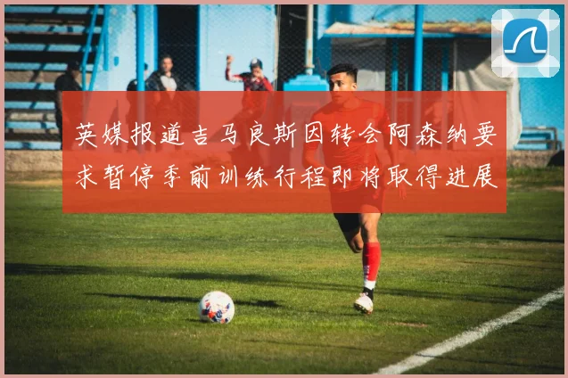 英媒报道吉马良斯因转会阿森纳要求暂停季前训练行程即将取得进展
